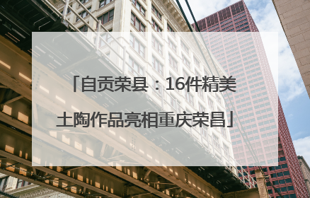 自贡荣县：16件精美土陶作品亮相重庆荣昌