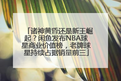 诸神黄昏还是新王崛起？闲鱼发布NBA球星商业价值榜，老牌球星持续占据销量前三