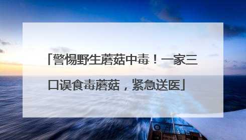警惕野生蘑菇中毒！一家三口误食毒蘑菇，紧急送医