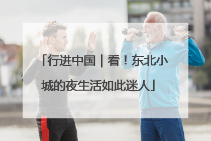 行进中国｜看！东北小城的夜生活如此迷人
