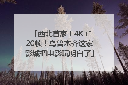 西北首家！4K+120帧！乌鲁木齐这家影城把电影玩明白了