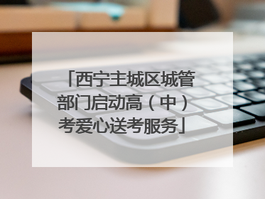 西宁主城区城管部门启动高（中）考爱心送考服务
