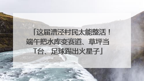 这届漕泾村民太能整活！端午把水库变赛道、草坪当T台、足球踢出火星子