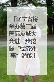 辽宁省将举办第二届国际友城大会进一步挖掘“经济外事”潜能