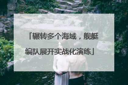 辗转多个海域，舰艇编队展开实战化演练