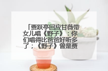 贾跃亭回应甘薇带女儿唱《野子》：你们唱得比爸爸好听多了；《野子》曾是贾跃亭“代表作”