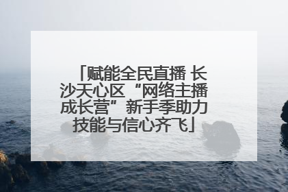 赋能全民直播 长沙天心区“网络主播成长营”新手季助力技能与信心齐飞