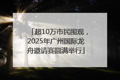 超10万市民围观，2025年广州国际龙舟邀请赛圆满举行