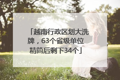 越南行政区划大洗牌,63个省级单位精简后剩下34个