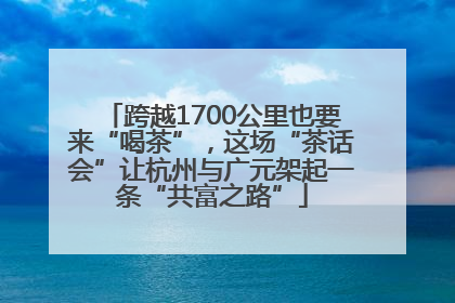 跨越1700公里也要来“喝茶”，这场“茶话会”让杭州与广元架起一条“共富之路”
