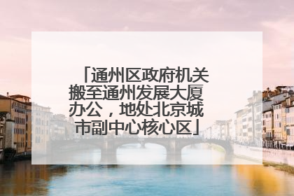 通州区政府机关搬至通州发展大厦办公，地处北京城市副中心核心区