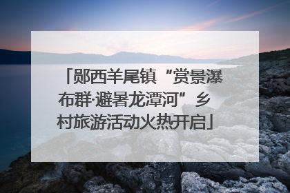 郧西羊尾镇“赏景瀑布群·避暑龙潭河”乡村旅游活动火热开启