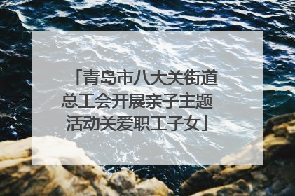 青岛市八大关街道总工会开展亲子主题活动关爱职工子女