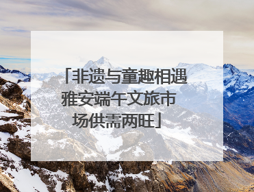 非遗与童趣相遇 雅安端午文旅市场供需两旺