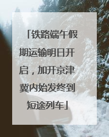 铁路端午假期运输明日开启，加开京津冀内始发终到短途列车