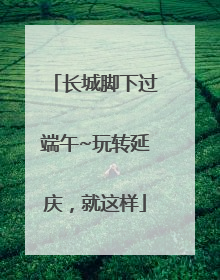 长城脚下过端午~玩转延庆，就这样