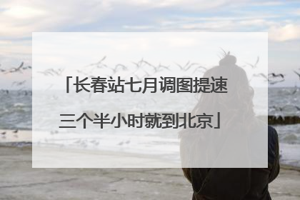 长春站七月调图提速 三个半小时就到北京