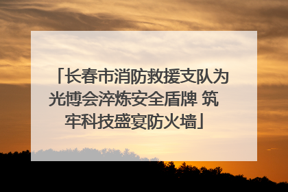 长春市消防救援支队为光博会淬炼安全盾牌 筑牢科技盛宴防火墙