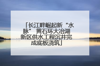 长江畔崛起新“水脉” 黄石环大冶湖新区供水工程沉井完成底板浇筑