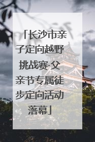长沙市亲子定向越野挑战赛·父亲节专属徒步定向活动落幕