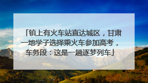 镇上有火车站直达城区，甘肃一地学子选择乘火车参加高考，车务段：这是一趟逐梦列车