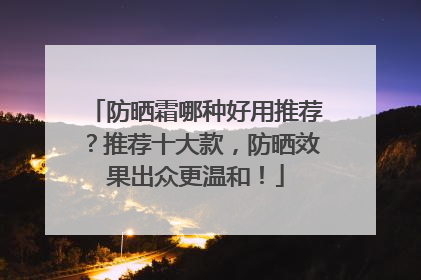 防晒霜哪种好用推荐？推荐十大款，防晒效果出众更温和！