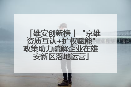 雄安创新榜丨“京雄资质互认+扩权赋能”政策助力疏解企业在雄安新区落地运营