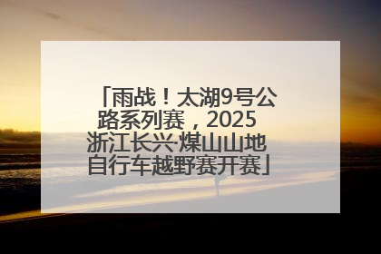 雨战！太湖9号公路系列赛，2025浙江长兴·煤山山地自行车越野赛开赛