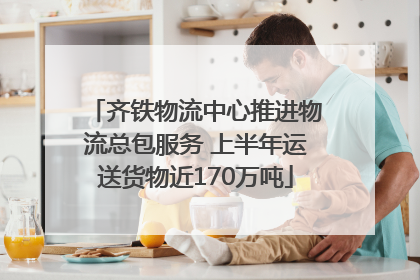 齐铁物流中心推进物流总包服务 上半年运送货物近170万吨