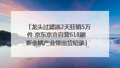 龙头过滤器2天狂销5万件 京东京喜自营618刷新余姚产业带出货纪录