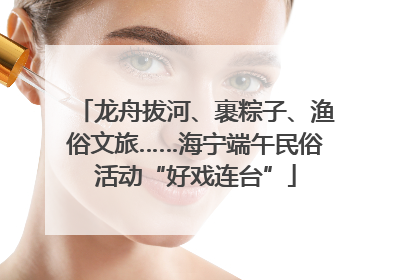 龙舟拔河、裹粽子、渔俗文旅……海宁端午民俗活动“好戏连台”