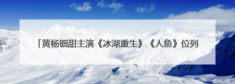 黄杨钿甜主演《冰湖重生》《人鱼》位列新剧片单，此前曾陷“天价耳环”风波