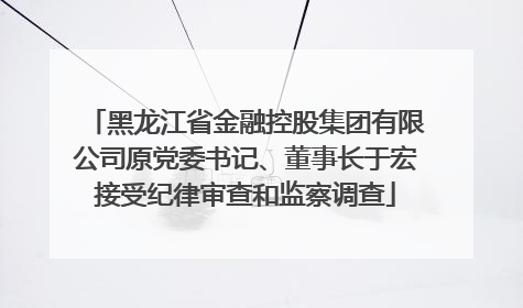 黑龙江省金融控股集团有限公司原党委书记、董事长于宏接受纪律审查和监察调查