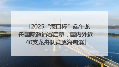 2025“海口杯”端午龙舟国际邀请赛启幕，国内外近40支龙舟队竞逐海甸溪
