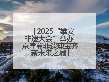 2025“雄安非遗大会”举办 京津冀非遗瑰宝齐聚未来之城