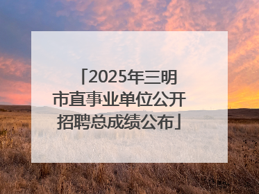 2025年三明市直事业单位公开招聘总成绩公布
