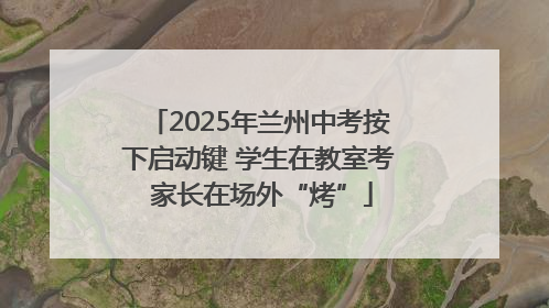 2025年兰州中考按下启动键 学生在教室考 家长在场外“烤”