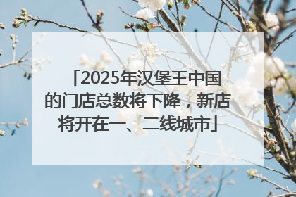 2025年汉堡王中国的门店总数将下降，新店将开在一、二线城市