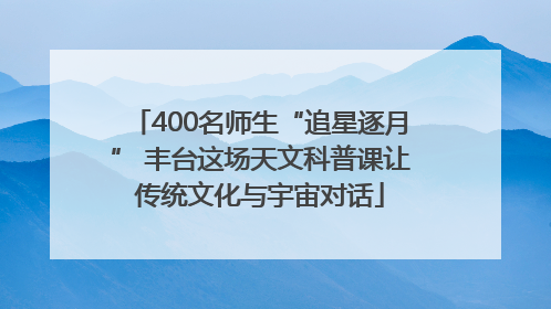400名师生“追星逐月” 丰台这场天文科普课让传统文化与宇宙对话