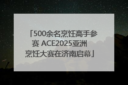 500余名烹饪高手参赛 ACE2025亚洲烹饪大赛在济南启幕