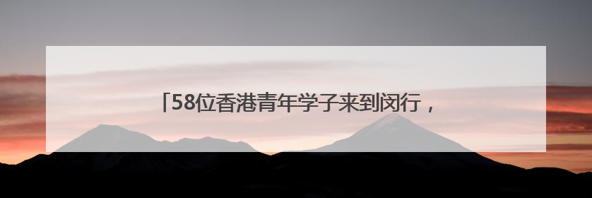 58位香港青年学子来到闵行，新一年度的实习之旅正式拉开
