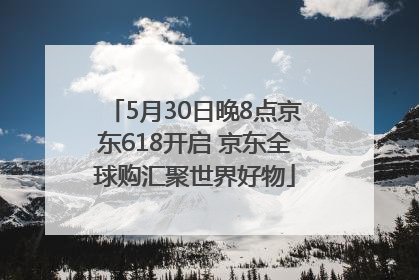 5月30日晚8点京东618开启 京东全球购汇聚世界好物
